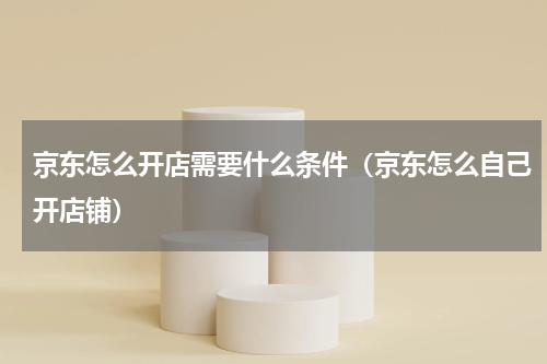 京东怎么开店需要什么条件（京东怎么自己开店铺）