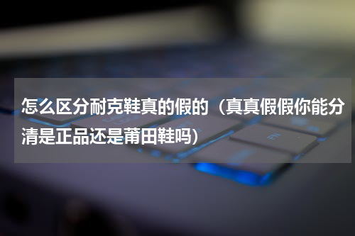 怎么区分耐克鞋真的假的（真真假假你能分清是正品还是莆田鞋吗）