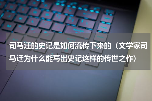 司马迁的史记是如何流传下来的（文学家司马迁为什么能写出史记这样的传世之作）