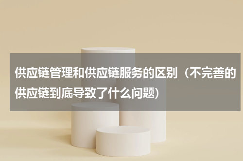 供应链管理和供应链服务的区别（不完善的供应链到底导致了什么问题）