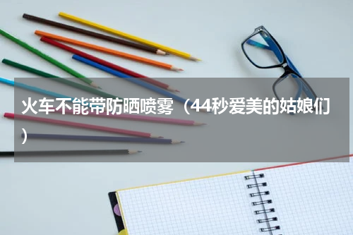 火车不能带防晒喷雾（44秒爱美的姑娘们）