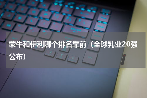 蒙牛和伊利哪个排名靠前（全球乳业20强公布）