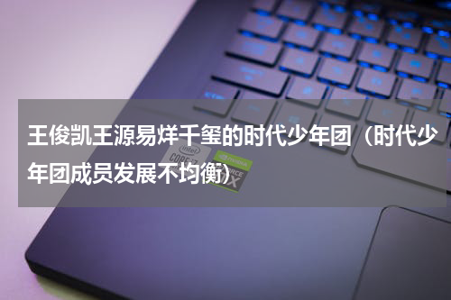 王俊凯王源易烊千玺的时代少年团（时代少年团成员发展不均衡）