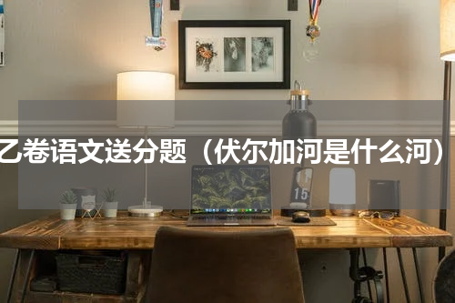 乙卷语文送分题（伏尔加河是什么河）