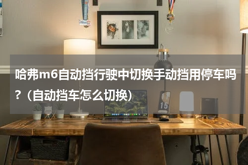 哈弗m6自动挡行驶中切换手动挡用停车吗?（自动挡车怎么切换）