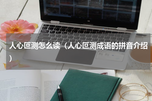 人心叵测怎么读（人心叵测成语的拼音介绍）