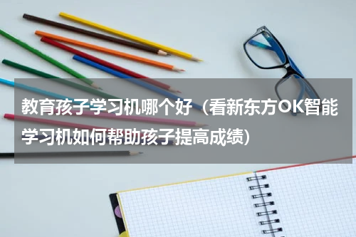 教育孩子学习机哪个好（看新东方OK智能学习机如何帮助孩子提高成绩）