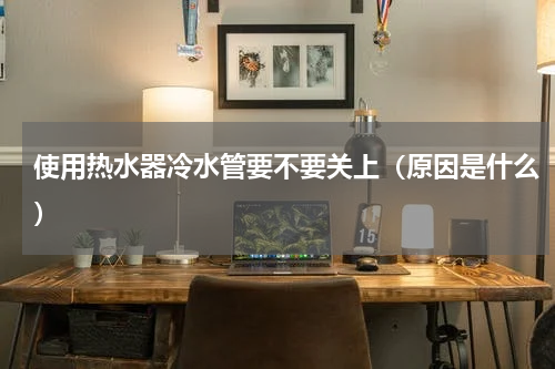 使用热水器冷水管要不要关上（原因是什么）