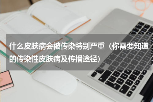 什么皮肤病会被传染特别严重（你需要知道的传染性皮肤病及传播途径）