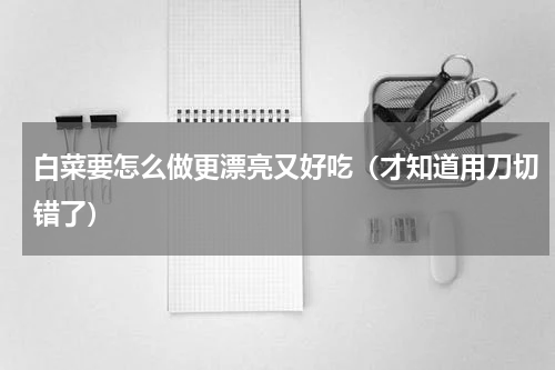 白菜要怎么做更漂亮又好吃（才知道用刀切错了）