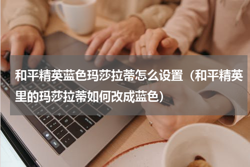 和平精英蓝色玛莎拉蒂怎么设置（和平精英里的玛莎拉蒂如何改成蓝色）