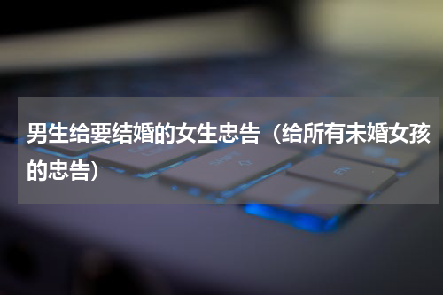 男生给要结婚的女生忠告（给所有未婚女孩的忠告）