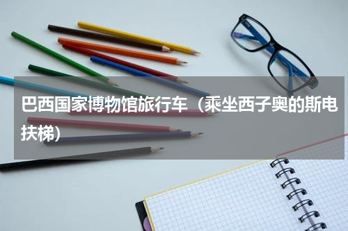 巴西国家博物馆旅行车（乘坐西子奥的斯电扶梯）