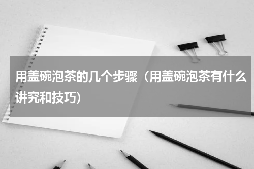 用盖碗泡茶的几个步骤（用盖碗泡茶有什么讲究和技巧）
