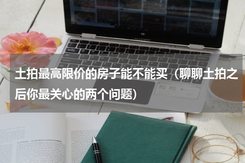 土拍最高限价的房子能不能买（聊聊土拍之后你最关心的两个问题）