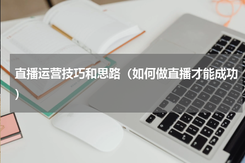 直播运营技巧和思路（如何做直播才能成功）