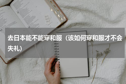 去日本能不能穿和服（该如何穿和服才不会失礼）