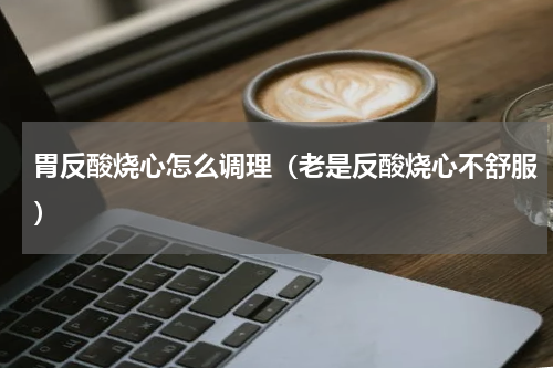 胃反酸烧心怎么调理（老是反酸烧心不舒服）