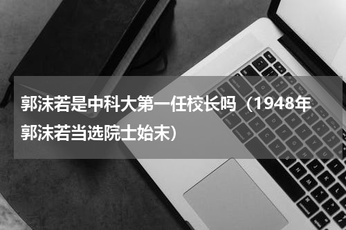 郭沫若是中科大第一任校长吗（1948年郭沫若当选院士始末）