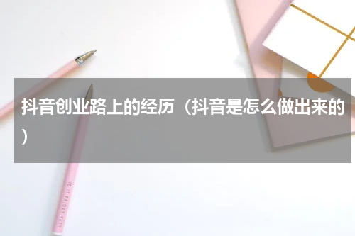 抖音创业路上的经历（抖音是怎么做出来的）