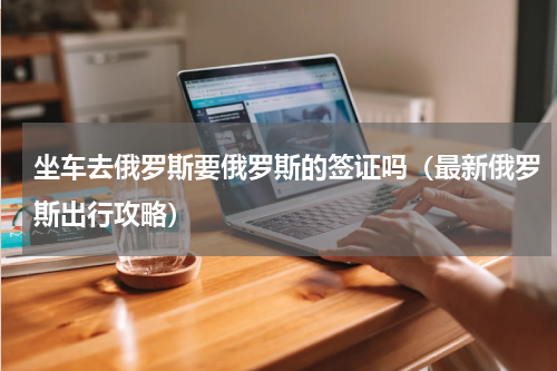 坐车去俄罗斯要俄罗斯的签证吗（最新俄罗斯出行攻略）