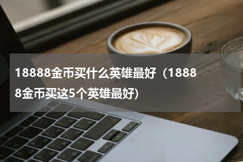 18888金币买什么英雄最好（18888金币买这5个英雄最好）