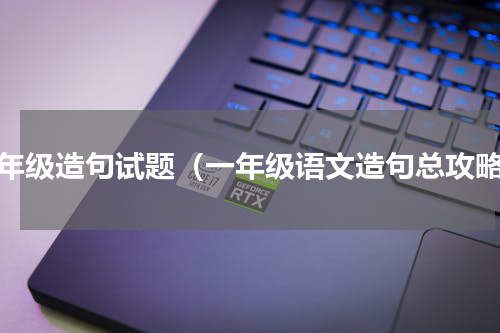 一年级造句试题（一年级语文造句总攻略）