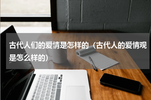 古代人们的爱情是怎样的（古代人的爱情观是怎么样的）