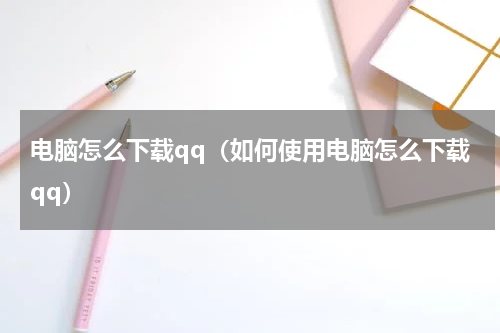 电脑怎么下载qq（如何使用电脑怎么下载qq）