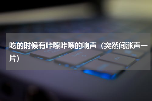 吃的时候有咔嚓咔嚓的响声（突然间涨声一片）