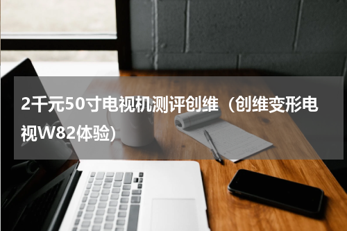 2千元50寸电视机测评创维（创维变形电视W82体验）