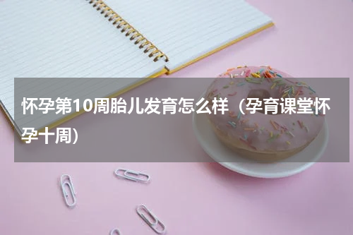 怀孕第10周胎儿发育怎么样（孕育课堂怀孕十周）