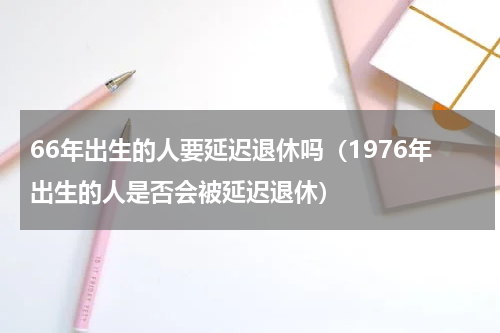 66年出生的人要延迟退休吗（1976年出生的人是否会被延迟退休）