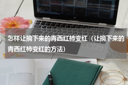 怎样让摘下来的青西红柿变红（让摘下来的青西红柿变红的方法）
