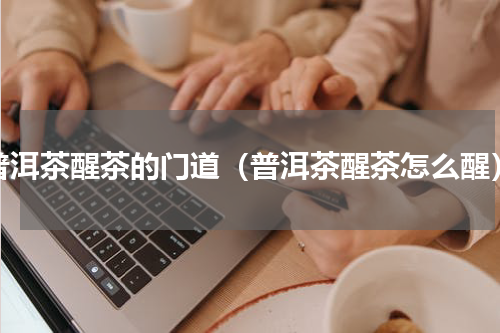 普洱茶醒茶的门道（普洱茶醒茶怎么醒）