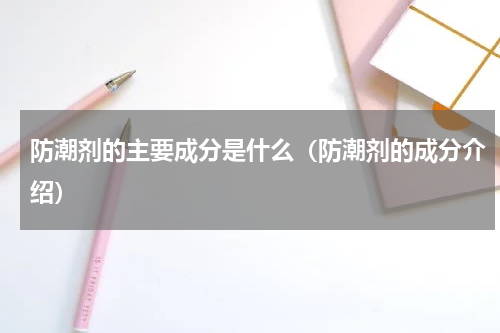 防潮剂的主要成分是什么（防潮剂的成分介绍）
