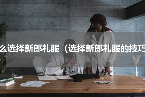 怎么选择新郎礼服（选择新郎礼服的技巧）