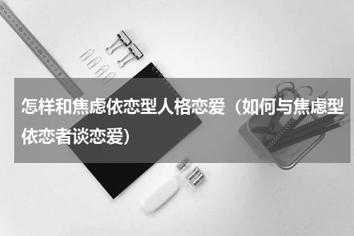 怎样和焦虑依恋型人格恋爱（如何与焦虑型依恋者谈恋爱）