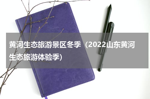 黄河生态旅游景区冬季（2022山东黄河生态旅游体验季）