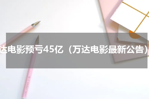 万达电影预亏45亿（万达电影最新公告）
