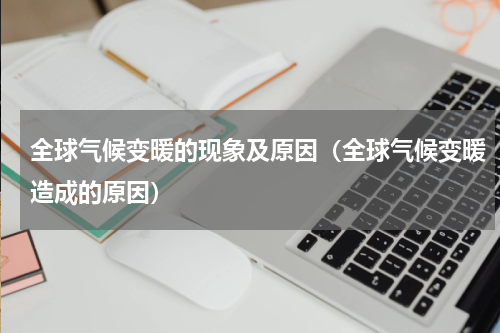 全球气候变暖的现象及原因（全球气候变暖造成的原因）