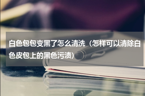 白色包包变黑了怎么清洗（怎样可以清除白色皮包上的黑色污渍）