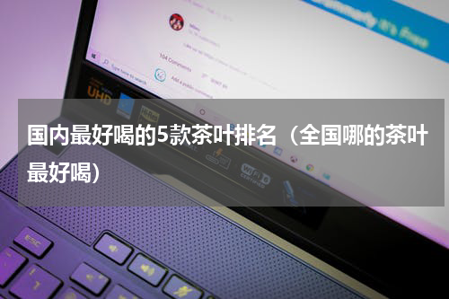 国内最好喝的5款茶叶排名（全国哪的茶叶最好喝）