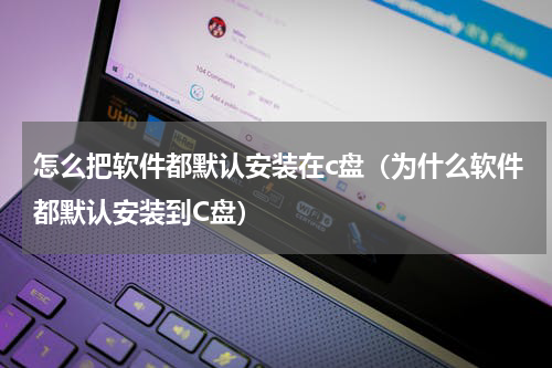 怎么把软件都默认安装在c盘（为什么软件都默认安装到C盘）