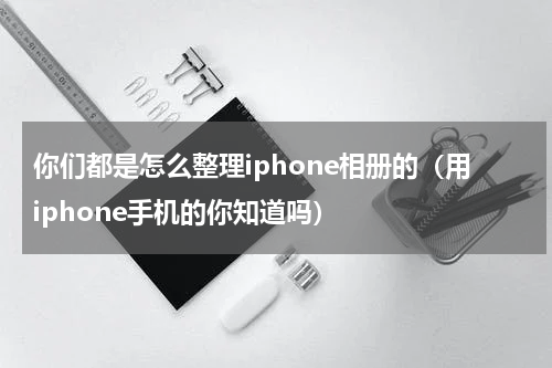 你们都是怎么整理iphone相册的（用iphone手机的你知道吗）