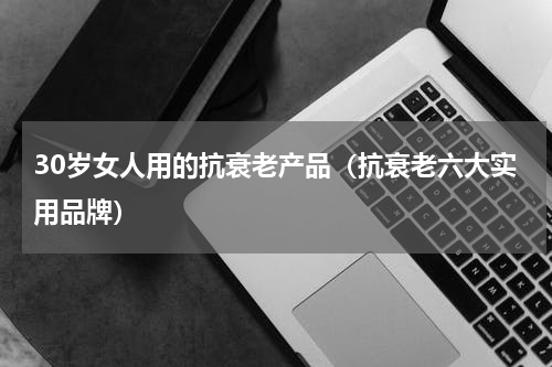 30岁女人用的抗衰老产品（抗衰老六大实用品牌）