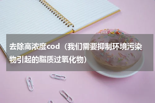 去除高浓度cod（我们需要抑制环境污染物引起的脂质过氧化物）