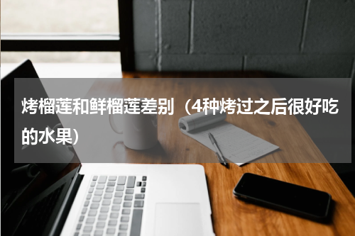 烤榴莲和鲜榴莲差别（4种烤过之后很好吃的水果）