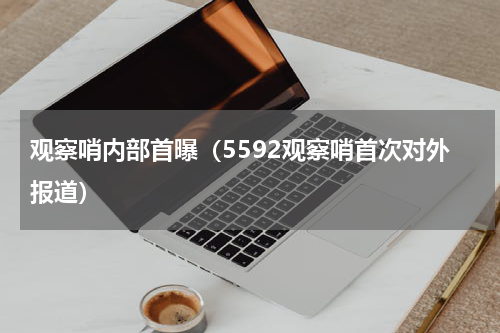 观察哨内部首曝（5592观察哨首次对外报道）
