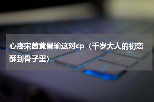心疼宋茜黄景瑜这对cp（千岁大人的初恋酥到骨子里）